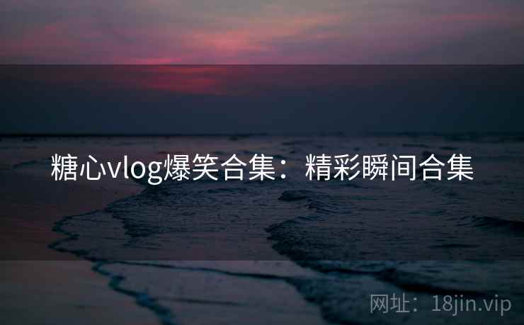 糖心vlog爆笑合集:精彩瞬间合集