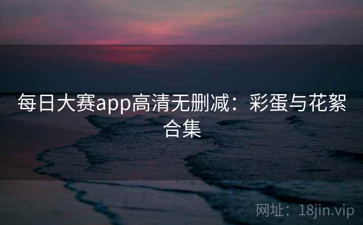 每日大赛app高清无删减:彩蛋与花絮合集