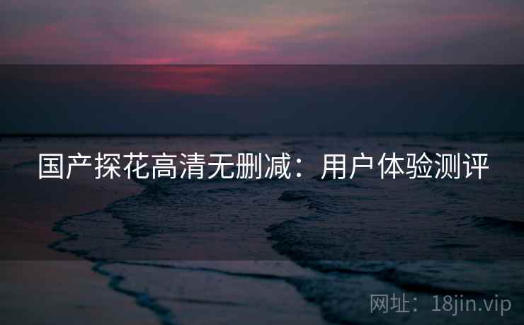 国产探花高清无删减：用户体验测评