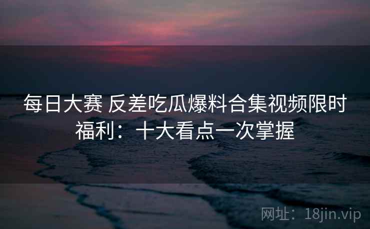 每日大赛 反差吃瓜爆料合集视频限时福利:十大看点一次掌握