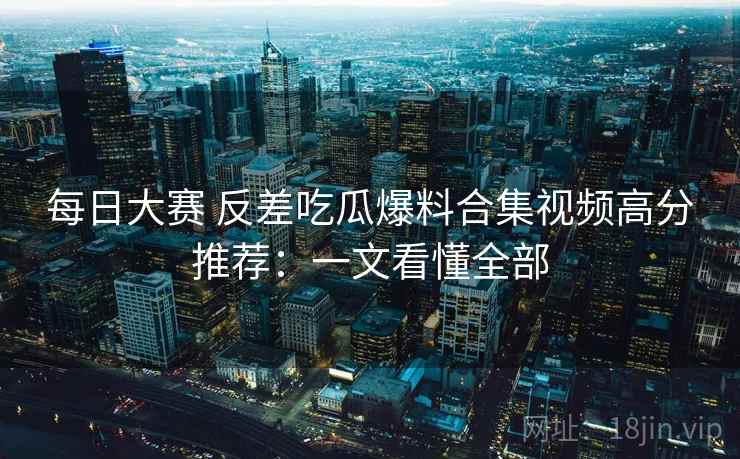 每日大赛 反差吃瓜爆料合集视频高分推荐：一文看懂全部