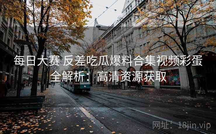 每日大赛 反差吃瓜爆料合集视频彩蛋全解析：高清资源获取