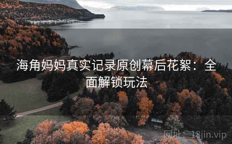 海角妈妈真实记录原创幕后花絮:全面解锁玩法