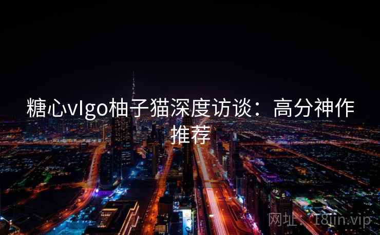 糖心vIgo柚子猫深度访谈:高分神作推荐