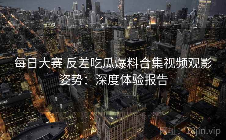 每日大赛 反差吃瓜爆料合集视频观影姿势:深度体验报告