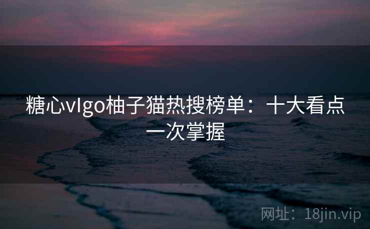 糖心vIgo柚子猫热搜榜单：十大看点一次掌握